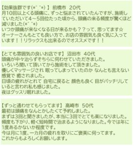 お客様の声
【効果抜群です】
月１０回以上くる頭痛にずっと悩まされていたんですが、施術していただいて４～５回くらいたった頃から頭痛の来る頻度が驚くほど減りました。
いつか頭痛が来なくなる日も来るかもって思ってます。
オーナーさんもとても良い方でお店の雰囲気も良く気に入っています。リラックスできるのでおススメです！

【とても雰囲気の良いお店です】
頭痛がなかなか治らずそちらに伺わせていただきました。
いろいろ聞いて頂いてから施術をしていただきました。
優しくマッサージされ眠ってしまっていたのか、何とも言えない感覚で癒されました。
日頃の疲れが取れて自宅に戻ると顔色も良く目がパッチリしていると言われ私も感じました。
夜はぐっすり眠れました。

【ずっと通わせてもらってます】
最初は頭痛をなんとかしたくて予約しました。
まずは３回を聞きましたが、本当に３回でとても楽になりました。
頻度も下がり、軽くなり短時間で治まるようになりました。いまでは年に１度あるかないか程度です。
今は月に１度、一か月の疲れを取りにご褒美に伺っています。
これからもよろしくお願いします。